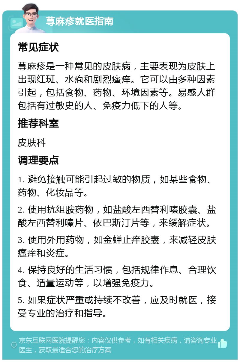 荨麻疹就医指南 常见症状 荨麻疹是一种常见的皮肤病，主要表现为皮肤上出现红斑、水疱和剧烈瘙痒。它可以由多种因素引起，包括食物、药物、环境因素等。易感人群包括有过敏史的人、免疫力低下的人等。 推荐科室 皮肤科 调理要点 1. 避免接触可能引起过敏的物质，如某些食物、药物、化妆品等。 2. 使用抗组胺药物，如盐酸左西替利嗪胶囊、盐酸左西替利嗪片、依巴斯汀片等，来缓解症状。 3. 使用外用药物，如金蝉止痒胶囊，来减轻皮肤瘙痒和炎症。 4. 保持良好的生活习惯，包括规律作息、合理饮食、适量运动等，以增强免疫力。 5. 如果症状严重或持续不改善，应及时就医，接受专业的治疗和指导。