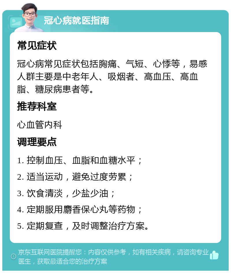 冠心病就医指南 常见症状 冠心病常见症状包括胸痛、气短、心悸等，易感人群主要是中老年人、吸烟者、高血压、高血脂、糖尿病患者等。 推荐科室 心血管内科 调理要点 1. 控制血压、血脂和血糖水平； 2. 适当运动，避免过度劳累； 3. 饮食清淡，少盐少油； 4. 定期服用麝香保心丸等药物； 5. 定期复查，及时调整治疗方案。