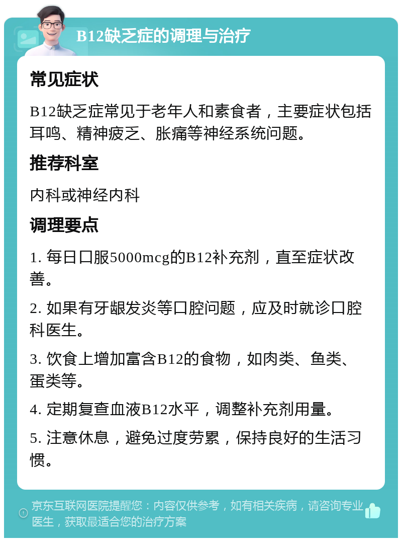 B12缺乏症的调理与治疗 常见症状 B12缺乏症常见于老年人和素食者，主要症状包括耳鸣、精神疲乏、胀痛等神经系统问题。 推荐科室 内科或神经内科 调理要点 1. 每日口服5000mcg的B12补充剂，直至症状改善。 2. 如果有牙龈发炎等口腔问题，应及时就诊口腔科医生。 3. 饮食上增加富含B12的食物，如肉类、鱼类、蛋类等。 4. 定期复查血液B12水平，调整补充剂用量。 5. 注意休息，避免过度劳累，保持良好的生活习惯。