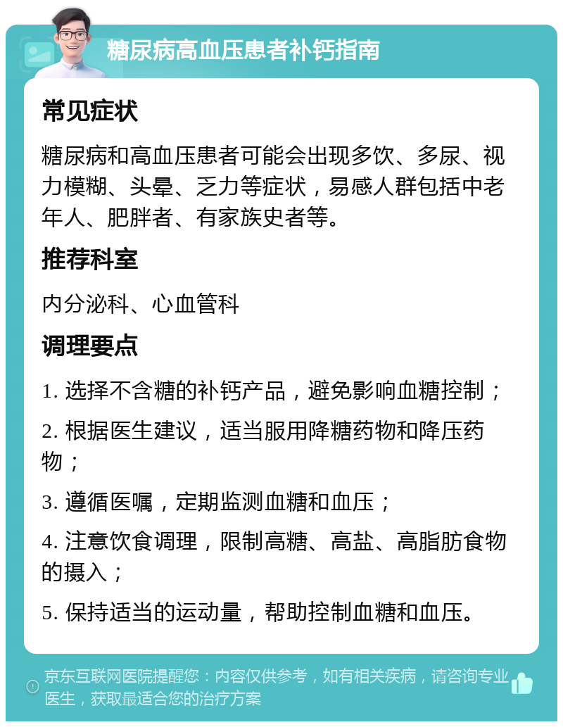 糖尿病高血压患者补钙指南 常见症状 糖尿病和高血压患者可能会出现多饮、多尿、视力模糊、头晕、乏力等症状，易感人群包括中老年人、肥胖者、有家族史者等。 推荐科室 内分泌科、心血管科 调理要点 1. 选择不含糖的补钙产品，避免影响血糖控制； 2. 根据医生建议，适当服用降糖药物和降压药物； 3. 遵循医嘱，定期监测血糖和血压； 4. 注意饮食调理，限制高糖、高盐、高脂肪食物的摄入； 5. 保持适当的运动量，帮助控制血糖和血压。