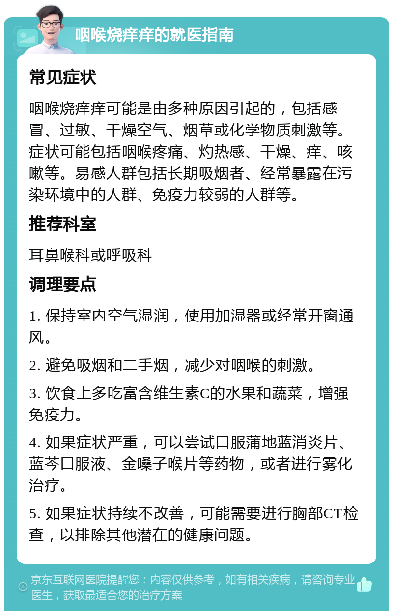 咽喉烧痒痒的就医指南 常见症状 咽喉烧痒痒可能是由多种原因引起的，包括感冒、过敏、干燥空气、烟草或化学物质刺激等。症状可能包括咽喉疼痛、灼热感、干燥、痒、咳嗽等。易感人群包括长期吸烟者、经常暴露在污染环境中的人群、免疫力较弱的人群等。 推荐科室 耳鼻喉科或呼吸科 调理要点 1. 保持室内空气湿润，使用加湿器或经常开窗通风。 2. 避免吸烟和二手烟，减少对咽喉的刺激。 3. 饮食上多吃富含维生素C的水果和蔬菜，增强免疫力。 4. 如果症状严重，可以尝试口服蒲地蓝消炎片、蓝芩口服液、金嗓子喉片等药物，或者进行雾化治疗。 5. 如果症状持续不改善，可能需要进行胸部CT检查，以排除其他潜在的健康问题。