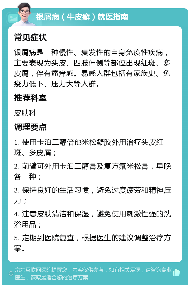 银屑病（牛皮癣）就医指南 常见症状 银屑病是一种慢性、复发性的自身免疫性疾病，主要表现为头皮、四肢伸侧等部位出现红斑、多皮屑，伴有瘙痒感。易感人群包括有家族史、免疫力低下、压力大等人群。 推荐科室 皮肤科 调理要点 1. 使用卡泊三醇倍他米松凝胶外用治疗头皮红斑、多皮屑； 2. 前臂可外用卡泊三醇膏及复方氟米松膏，早晚各一种； 3. 保持良好的生活习惯，避免过度疲劳和精神压力； 4. 注意皮肤清洁和保湿，避免使用刺激性强的洗浴用品； 5. 定期到医院复查，根据医生的建议调整治疗方案。