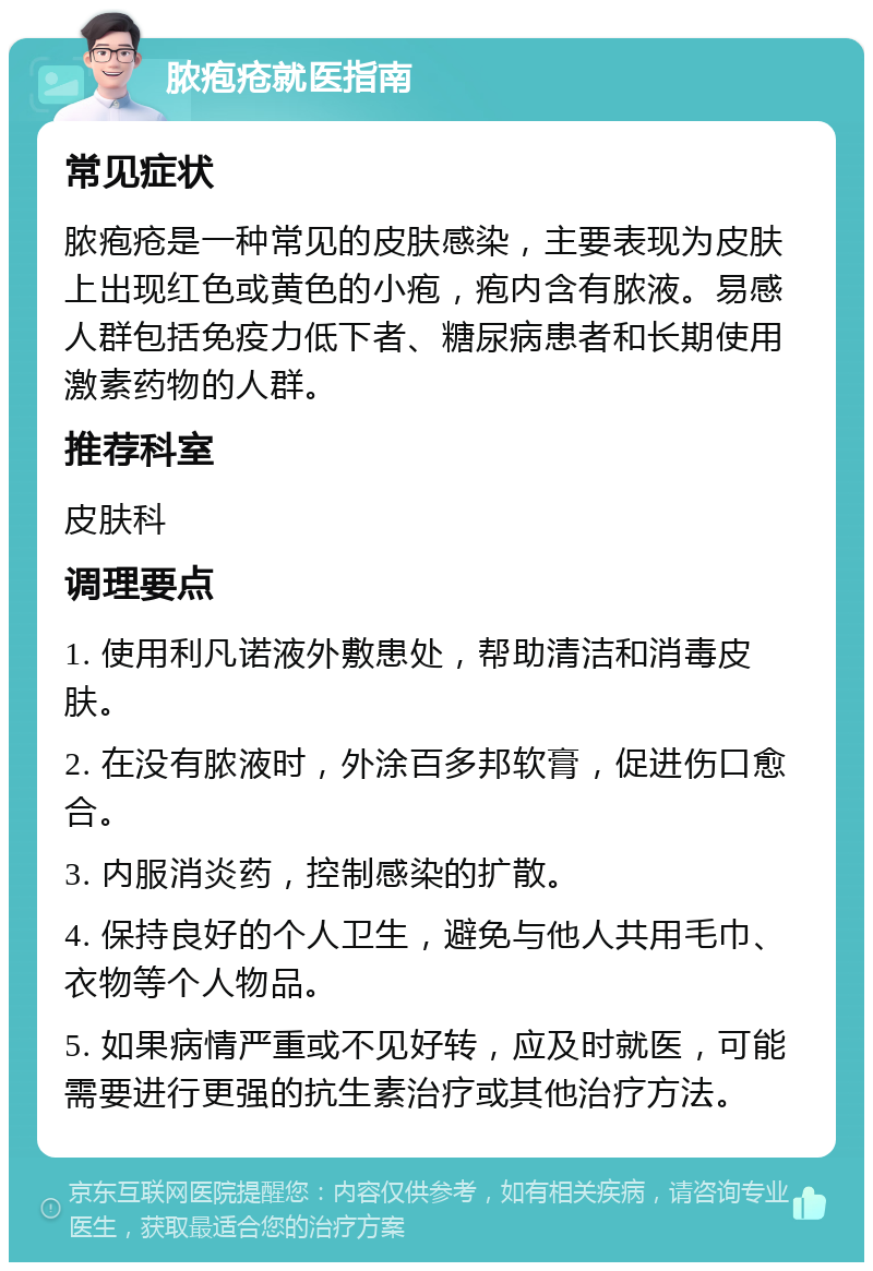 脓疱疮就医指南 常见症状 脓疱疮是一种常见的皮肤感染，主要表现为皮肤上出现红色或黄色的小疱，疱内含有脓液。易感人群包括免疫力低下者、糖尿病患者和长期使用激素药物的人群。 推荐科室 皮肤科 调理要点 1. 使用利凡诺液外敷患处，帮助清洁和消毒皮肤。 2. 在没有脓液时，外涂百多邦软膏，促进伤口愈合。 3. 内服消炎药，控制感染的扩散。 4. 保持良好的个人卫生，避免与他人共用毛巾、衣物等个人物品。 5. 如果病情严重或不见好转，应及时就医，可能需要进行更强的抗生素治疗或其他治疗方法。