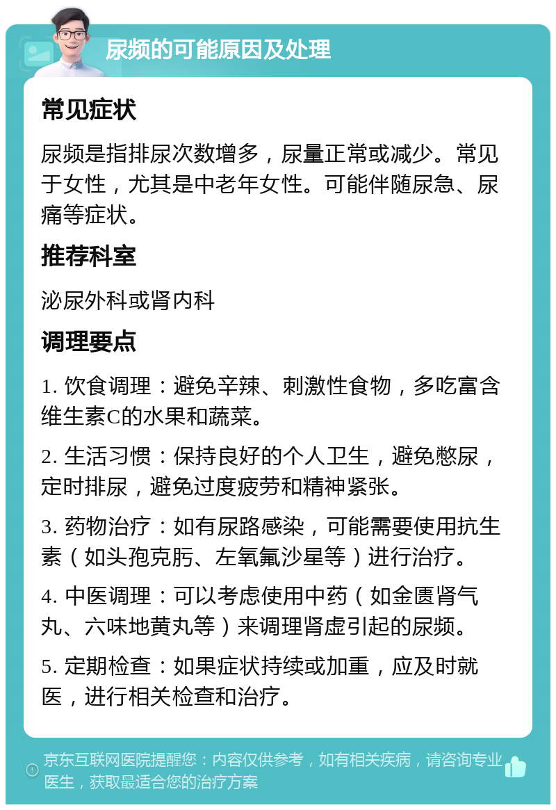 尿频的可能原因及处理 常见症状 尿频是指排尿次数增多，尿量正常或减少。常见于女性，尤其是中老年女性。可能伴随尿急、尿痛等症状。 推荐科室 泌尿外科或肾内科 调理要点 1. 饮食调理：避免辛辣、刺激性食物，多吃富含维生素C的水果和蔬菜。 2. 生活习惯：保持良好的个人卫生，避免憋尿，定时排尿，避免过度疲劳和精神紧张。 3. 药物治疗：如有尿路感染，可能需要使用抗生素（如头孢克肟、左氧氟沙星等）进行治疗。 4. 中医调理：可以考虑使用中药（如金匮肾气丸、六味地黄丸等）来调理肾虚引起的尿频。 5. 定期检查：如果症状持续或加重，应及时就医，进行相关检查和治疗。