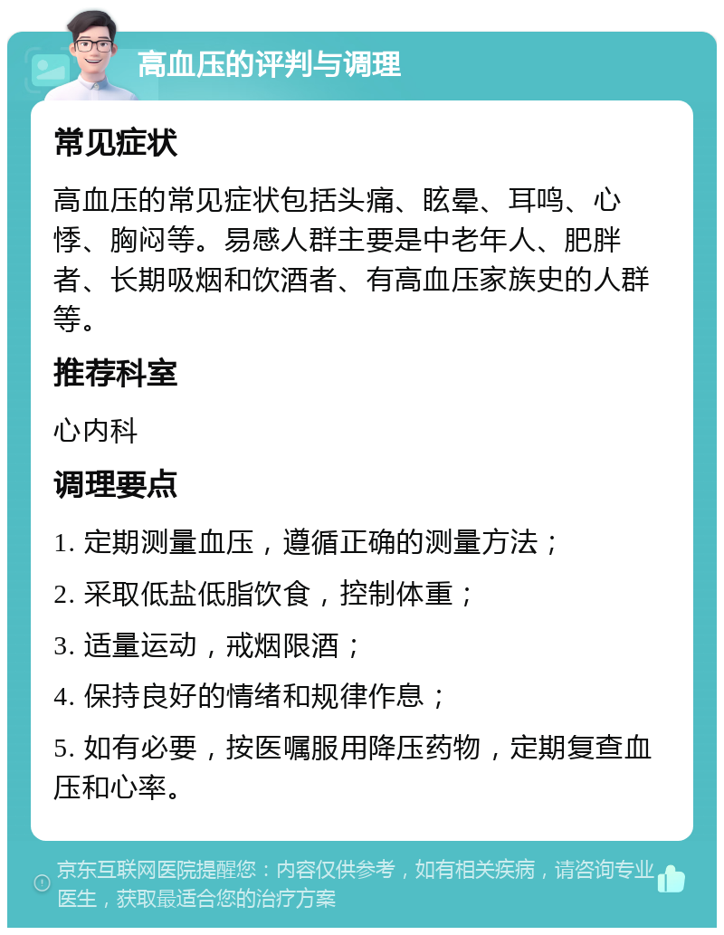 高血压的评判与调理 常见症状 高血压的常见症状包括头痛、眩晕、耳鸣、心悸、胸闷等。易感人群主要是中老年人、肥胖者、长期吸烟和饮酒者、有高血压家族史的人群等。 推荐科室 心内科 调理要点 1. 定期测量血压，遵循正确的测量方法； 2. 采取低盐低脂饮食，控制体重； 3. 适量运动，戒烟限酒； 4. 保持良好的情绪和规律作息； 5. 如有必要，按医嘱服用降压药物，定期复查血压和心率。