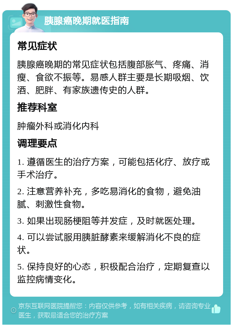 胰腺癌晚期就医指南 常见症状 胰腺癌晚期的常见症状包括腹部胀气、疼痛、消瘦、食欲不振等。易感人群主要是长期吸烟、饮酒、肥胖、有家族遗传史的人群。 推荐科室 肿瘤外科或消化内科 调理要点 1. 遵循医生的治疗方案，可能包括化疗、放疗或手术治疗。 2. 注意营养补充，多吃易消化的食物，避免油腻、刺激性食物。 3. 如果出现肠梗阻等并发症，及时就医处理。 4. 可以尝试服用胰脏酵素来缓解消化不良的症状。 5. 保持良好的心态，积极配合治疗，定期复查以监控病情变化。