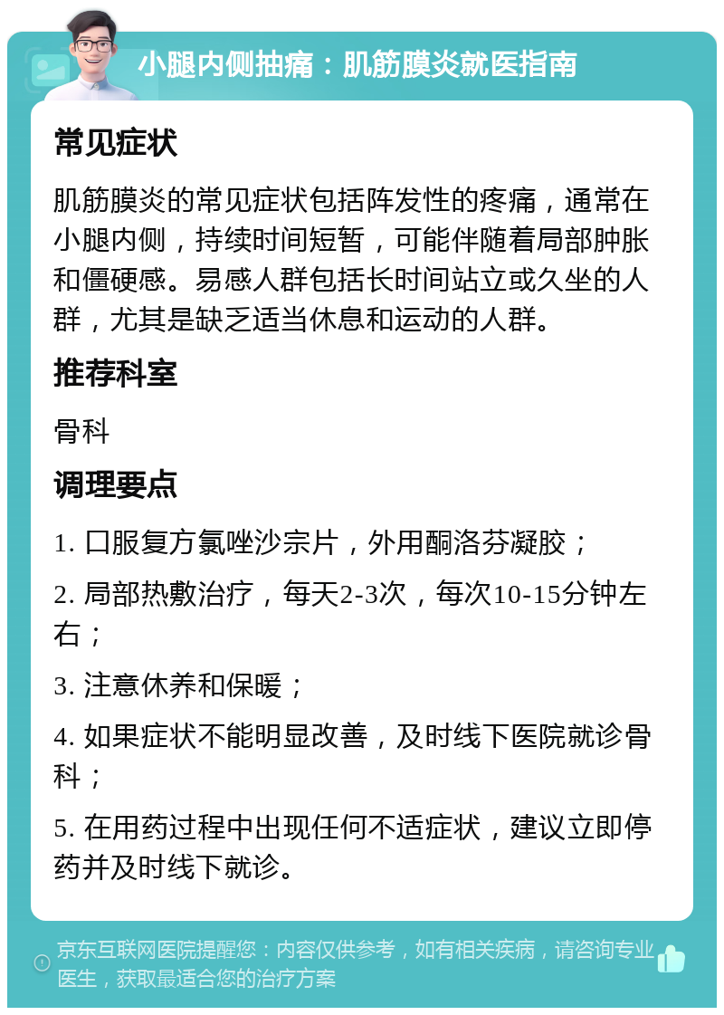 小腿内侧抽痛：肌筋膜炎就医指南 常见症状 肌筋膜炎的常见症状包括阵发性的疼痛，通常在小腿内侧，持续时间短暂，可能伴随着局部肿胀和僵硬感。易感人群包括长时间站立或久坐的人群，尤其是缺乏适当休息和运动的人群。 推荐科室 骨科 调理要点 1. 口服复方氯唑沙宗片，外用酮洛芬凝胶； 2. 局部热敷治疗，每天2-3次，每次10-15分钟左右； 3. 注意休养和保暖； 4. 如果症状不能明显改善，及时线下医院就诊骨科； 5. 在用药过程中出现任何不适症状，建议立即停药并及时线下就诊。