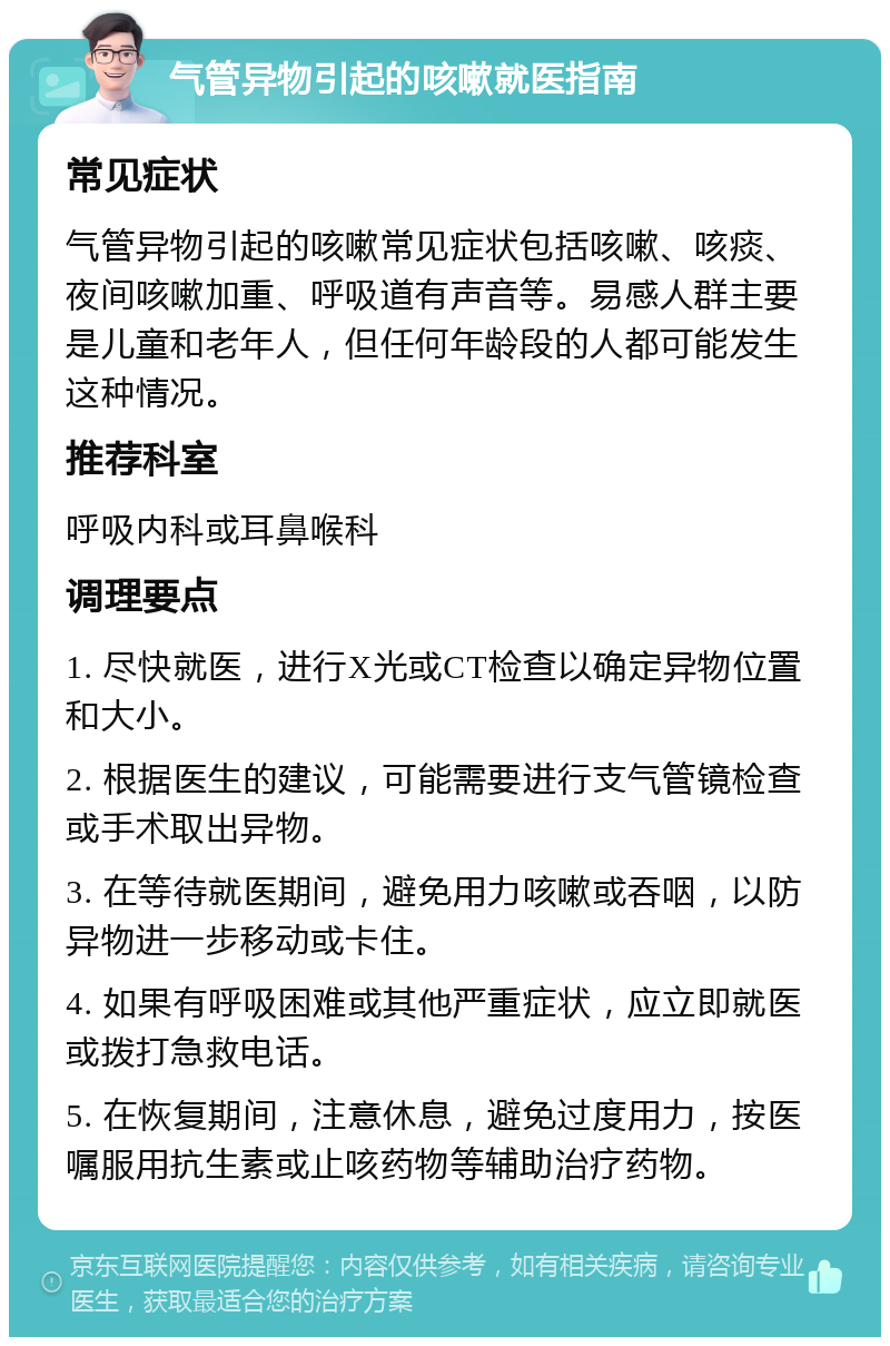 气管异物引起的咳嗽就医指南 常见症状 气管异物引起的咳嗽常见症状包括咳嗽、咳痰、夜间咳嗽加重、呼吸道有声音等。易感人群主要是儿童和老年人，但任何年龄段的人都可能发生这种情况。 推荐科室 呼吸内科或耳鼻喉科 调理要点 1. 尽快就医，进行X光或CT检查以确定异物位置和大小。 2. 根据医生的建议，可能需要进行支气管镜检查或手术取出异物。 3. 在等待就医期间，避免用力咳嗽或吞咽，以防异物进一步移动或卡住。 4. 如果有呼吸困难或其他严重症状，应立即就医或拨打急救电话。 5. 在恢复期间，注意休息，避免过度用力，按医嘱服用抗生素或止咳药物等辅助治疗药物。