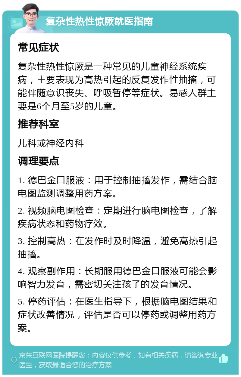 复杂性热性惊厥就医指南 常见症状 复杂性热性惊厥是一种常见的儿童神经系统疾病，主要表现为高热引起的反复发作性抽搐，可能伴随意识丧失、呼吸暂停等症状。易感人群主要是6个月至5岁的儿童。 推荐科室 儿科或神经内科 调理要点 1. 德巴金口服液：用于控制抽搐发作，需结合脑电图监测调整用药方案。 2. 视频脑电图检查：定期进行脑电图检查，了解疾病状态和药物疗效。 3. 控制高热：在发作时及时降温，避免高热引起抽搐。 4. 观察副作用：长期服用德巴金口服液可能会影响智力发育，需密切关注孩子的发育情况。 5. 停药评估：在医生指导下，根据脑电图结果和症状改善情况，评估是否可以停药或调整用药方案。