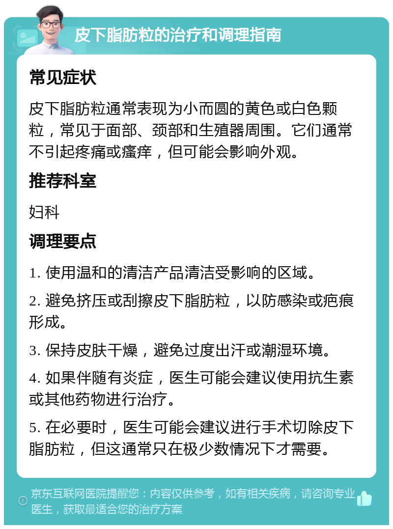 皮下脂肪粒的治疗和调理指南 常见症状 皮下脂肪粒通常表现为小而圆的黄色或白色颗粒，常见于面部、颈部和生殖器周围。它们通常不引起疼痛或瘙痒，但可能会影响外观。 推荐科室 妇科 调理要点 1. 使用温和的清洁产品清洁受影响的区域。 2. 避免挤压或刮擦皮下脂肪粒，以防感染或疤痕形成。 3. 保持皮肤干燥，避免过度出汗或潮湿环境。 4. 如果伴随有炎症，医生可能会建议使用抗生素或其他药物进行治疗。 5. 在必要时，医生可能会建议进行手术切除皮下脂肪粒，但这通常只在极少数情况下才需要。