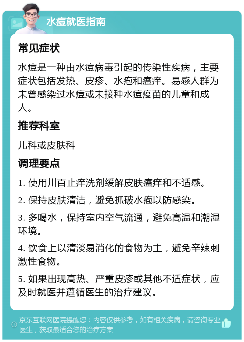 水痘就医指南 常见症状 水痘是一种由水痘病毒引起的传染性疾病，主要症状包括发热、皮疹、水疱和瘙痒。易感人群为未曾感染过水痘或未接种水痘疫苗的儿童和成人。 推荐科室 儿科或皮肤科 调理要点 1. 使用川百止痒洗剂缓解皮肤瘙痒和不适感。 2. 保持皮肤清洁，避免抓破水疱以防感染。 3. 多喝水，保持室内空气流通，避免高温和潮湿环境。 4. 饮食上以清淡易消化的食物为主，避免辛辣刺激性食物。 5. 如果出现高热、严重皮疹或其他不适症状，应及时就医并遵循医生的治疗建议。