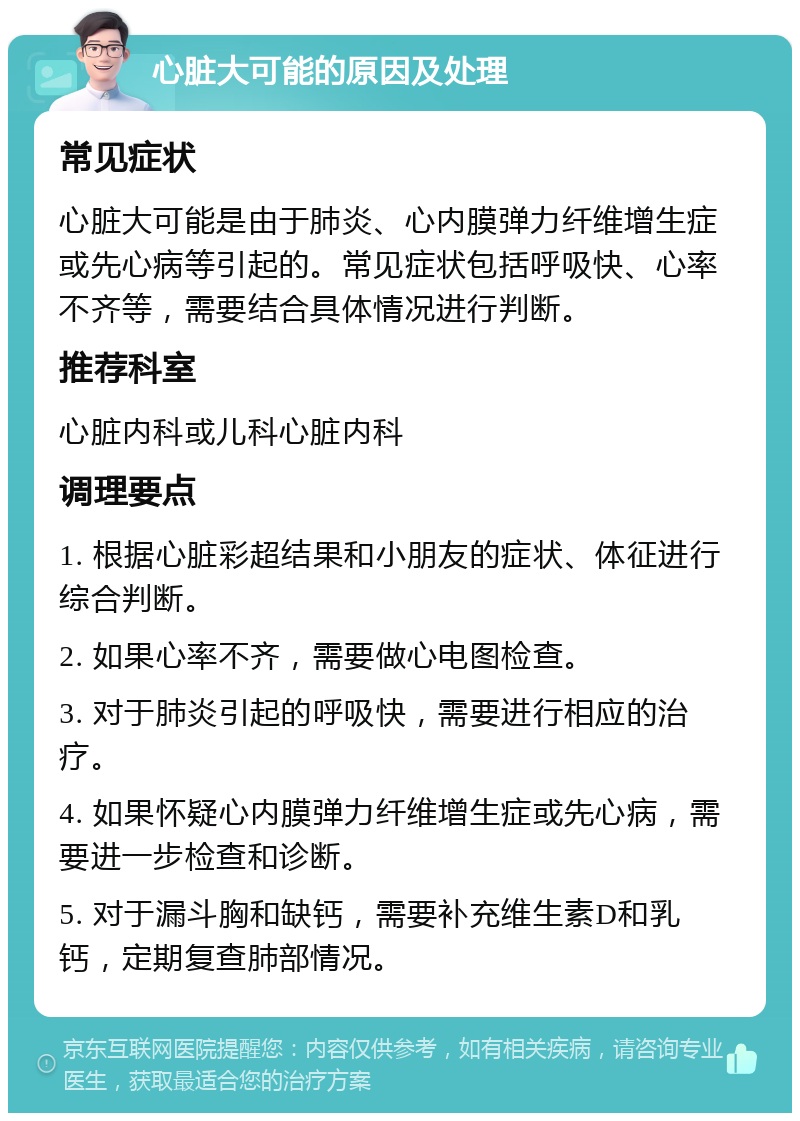 心脏大可能的原因及处理 常见症状 心脏大可能是由于肺炎、心内膜弹力纤维增生症或先心病等引起的。常见症状包括呼吸快、心率不齐等，需要结合具体情况进行判断。 推荐科室 心脏内科或儿科心脏内科 调理要点 1. 根据心脏彩超结果和小朋友的症状、体征进行综合判断。 2. 如果心率不齐，需要做心电图检查。 3. 对于肺炎引起的呼吸快，需要进行相应的治疗。 4. 如果怀疑心内膜弹力纤维增生症或先心病，需要进一步检查和诊断。 5. 对于漏斗胸和缺钙，需要补充维生素D和乳钙，定期复查肺部情况。