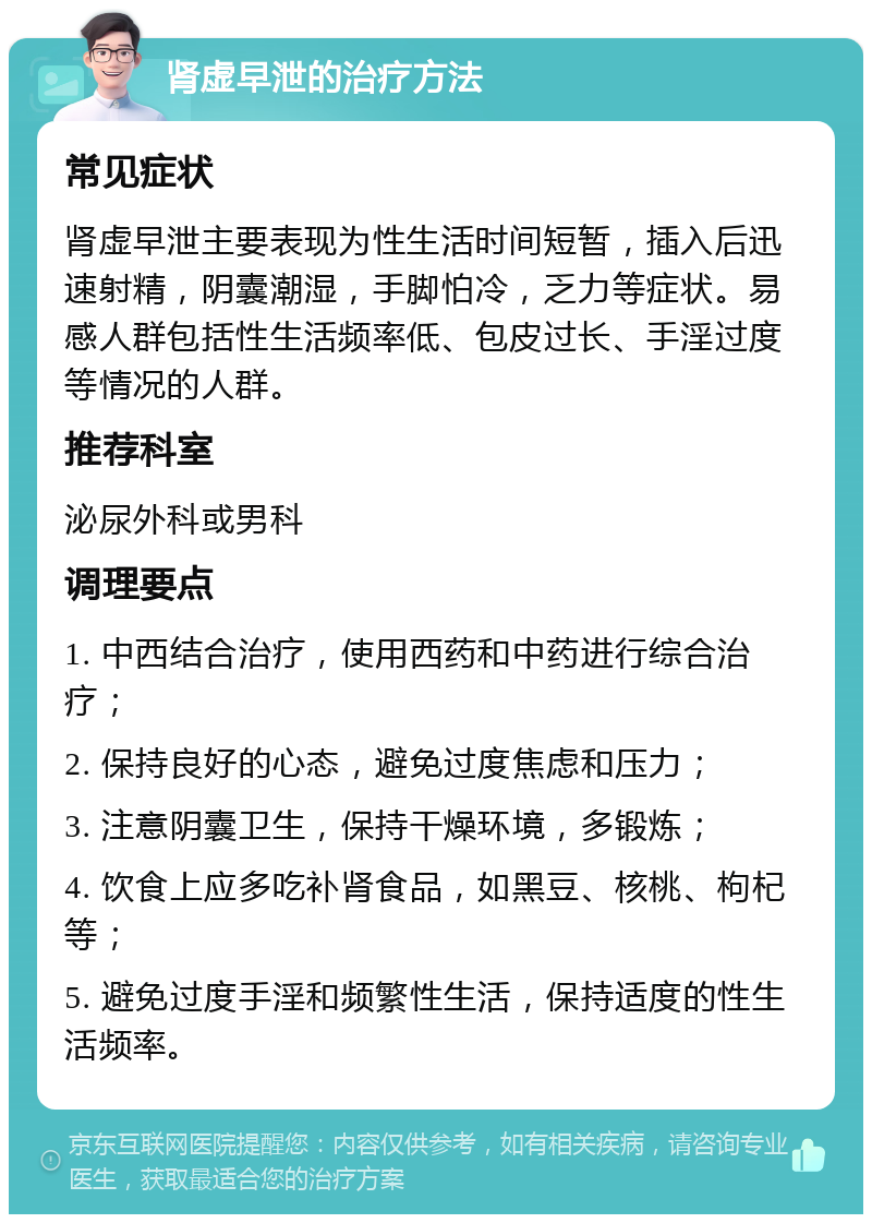 肾虚早泄的治疗方法 常见症状 肾虚早泄主要表现为性生活时间短暂，插入后迅速射精，阴囊潮湿，手脚怕冷，乏力等症状。易感人群包括性生活频率低、包皮过长、手淫过度等情况的人群。 推荐科室 泌尿外科或男科 调理要点 1. 中西结合治疗，使用西药和中药进行综合治疗； 2. 保持良好的心态，避免过度焦虑和压力； 3. 注意阴囊卫生，保持干燥环境，多锻炼； 4. 饮食上应多吃补肾食品，如黑豆、核桃、枸杞等； 5. 避免过度手淫和频繁性生活，保持适度的性生活频率。