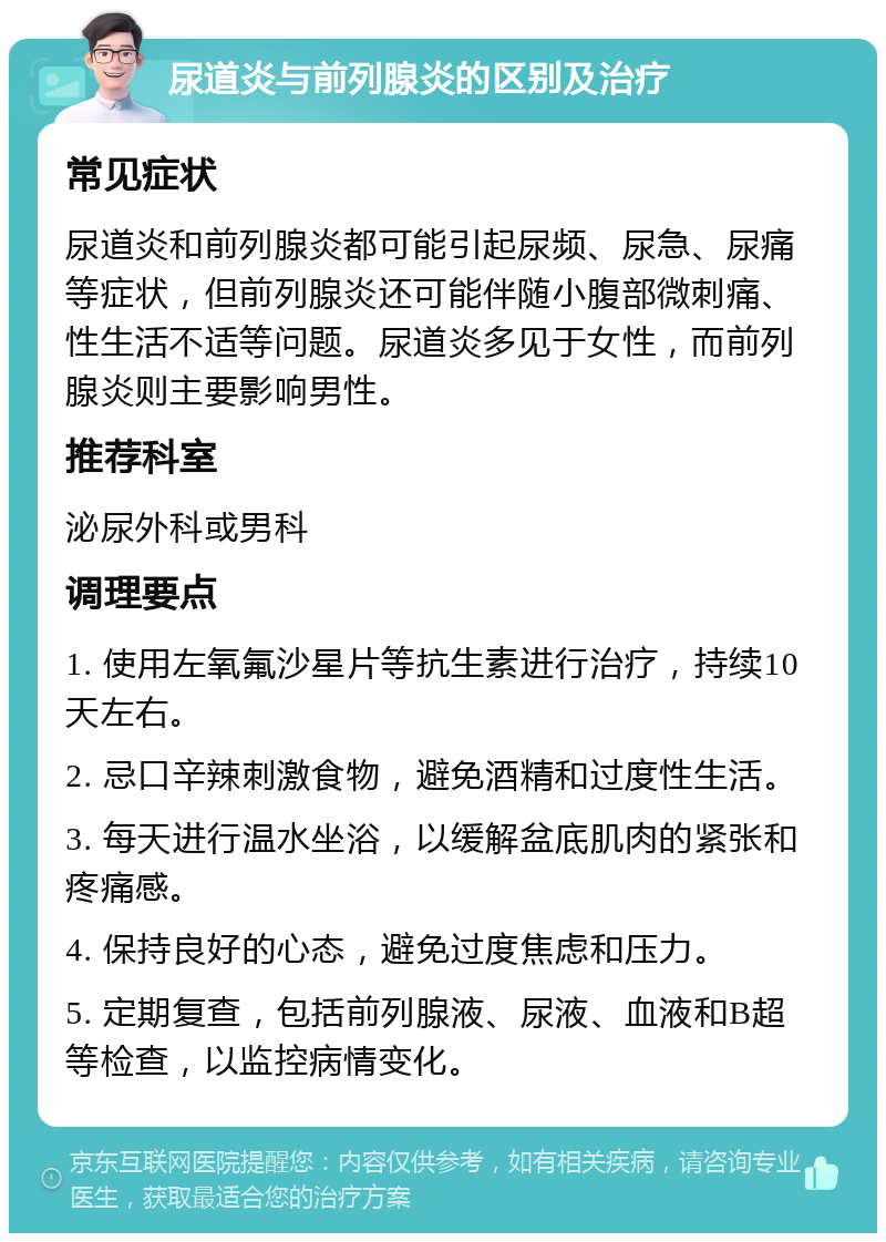 尿道炎与前列腺炎的区别及治疗 常见症状 尿道炎和前列腺炎都可能引起尿频、尿急、尿痛等症状，但前列腺炎还可能伴随小腹部微刺痛、性生活不适等问题。尿道炎多见于女性，而前列腺炎则主要影响男性。 推荐科室 泌尿外科或男科 调理要点 1. 使用左氧氟沙星片等抗生素进行治疗，持续10天左右。 2. 忌口辛辣刺激食物，避免酒精和过度性生活。 3. 每天进行温水坐浴，以缓解盆底肌肉的紧张和疼痛感。 4. 保持良好的心态，避免过度焦虑和压力。 5. 定期复查，包括前列腺液、尿液、血液和B超等检查，以监控病情变化。