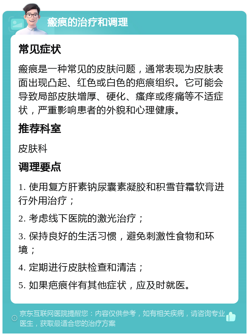 瘢痕的治疗和调理 常见症状 瘢痕是一种常见的皮肤问题，通常表现为皮肤表面出现凸起、红色或白色的疤痕组织。它可能会导致局部皮肤增厚、硬化、瘙痒或疼痛等不适症状，严重影响患者的外貌和心理健康。 推荐科室 皮肤科 调理要点 1. 使用复方肝素钠尿囊素凝胶和积雪苷霜软膏进行外用治疗； 2. 考虑线下医院的激光治疗； 3. 保持良好的生活习惯，避免刺激性食物和环境； 4. 定期进行皮肤检查和清洁； 5. 如果疤痕伴有其他症状，应及时就医。