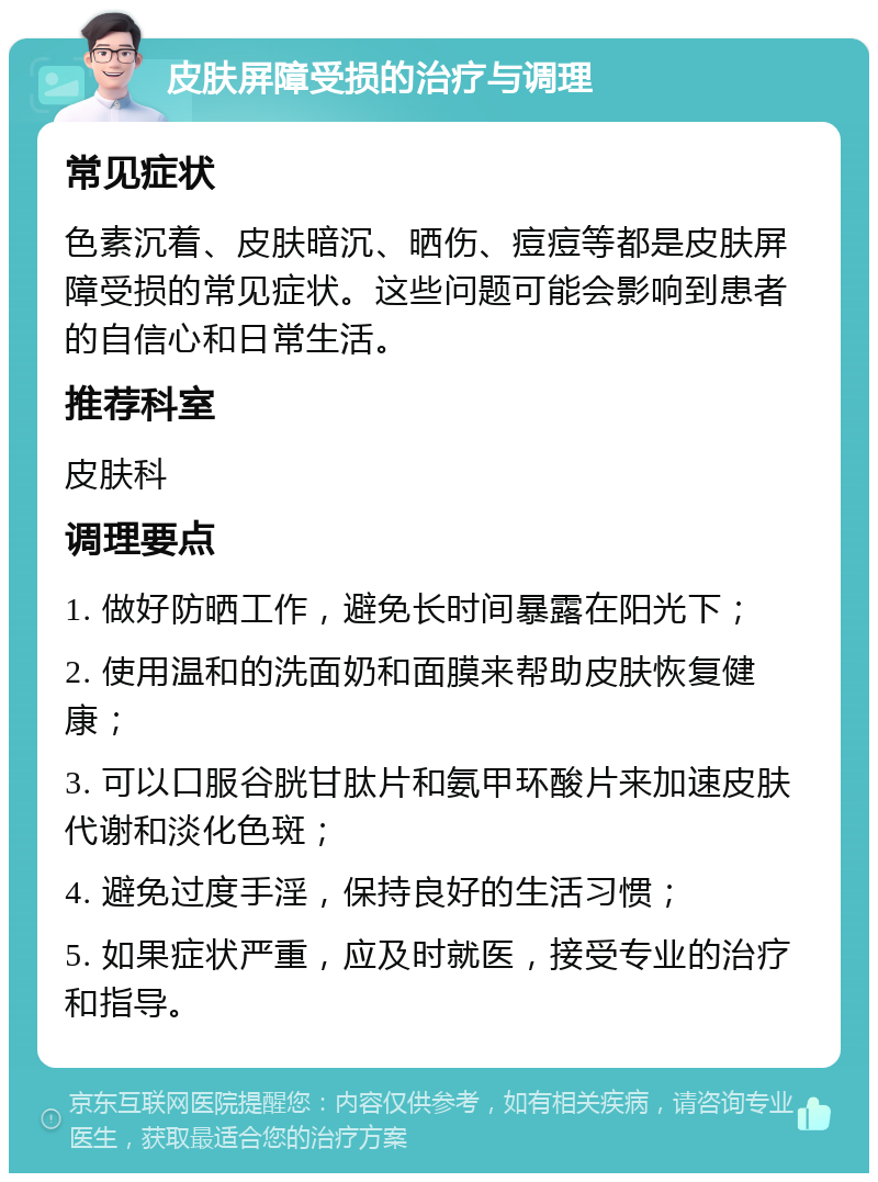 皮肤屏障受损的治疗与调理 常见症状 色素沉着、皮肤暗沉、晒伤、痘痘等都是皮肤屏障受损的常见症状。这些问题可能会影响到患者的自信心和日常生活。 推荐科室 皮肤科 调理要点 1. 做好防晒工作，避免长时间暴露在阳光下； 2. 使用温和的洗面奶和面膜来帮助皮肤恢复健康； 3. 可以口服谷胱甘肽片和氨甲环酸片来加速皮肤代谢和淡化色斑； 4. 避免过度手淫，保持良好的生活习惯； 5. 如果症状严重，应及时就医，接受专业的治疗和指导。