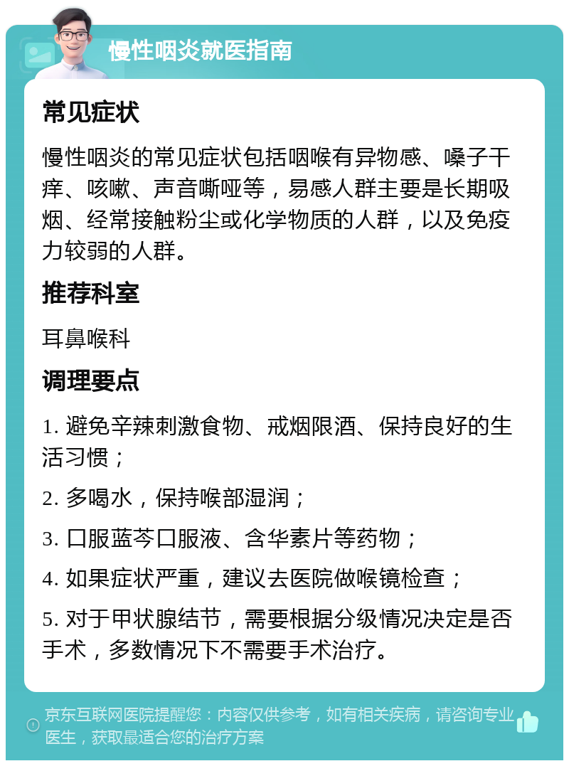 慢性咽炎就医指南 常见症状 慢性咽炎的常见症状包括咽喉有异物感、嗓子干痒、咳嗽、声音嘶哑等，易感人群主要是长期吸烟、经常接触粉尘或化学物质的人群，以及免疫力较弱的人群。 推荐科室 耳鼻喉科 调理要点 1. 避免辛辣刺激食物、戒烟限酒、保持良好的生活习惯； 2. 多喝水，保持喉部湿润； 3. 口服蓝芩口服液、含华素片等药物； 4. 如果症状严重，建议去医院做喉镜检查； 5. 对于甲状腺结节，需要根据分级情况决定是否手术，多数情况下不需要手术治疗。