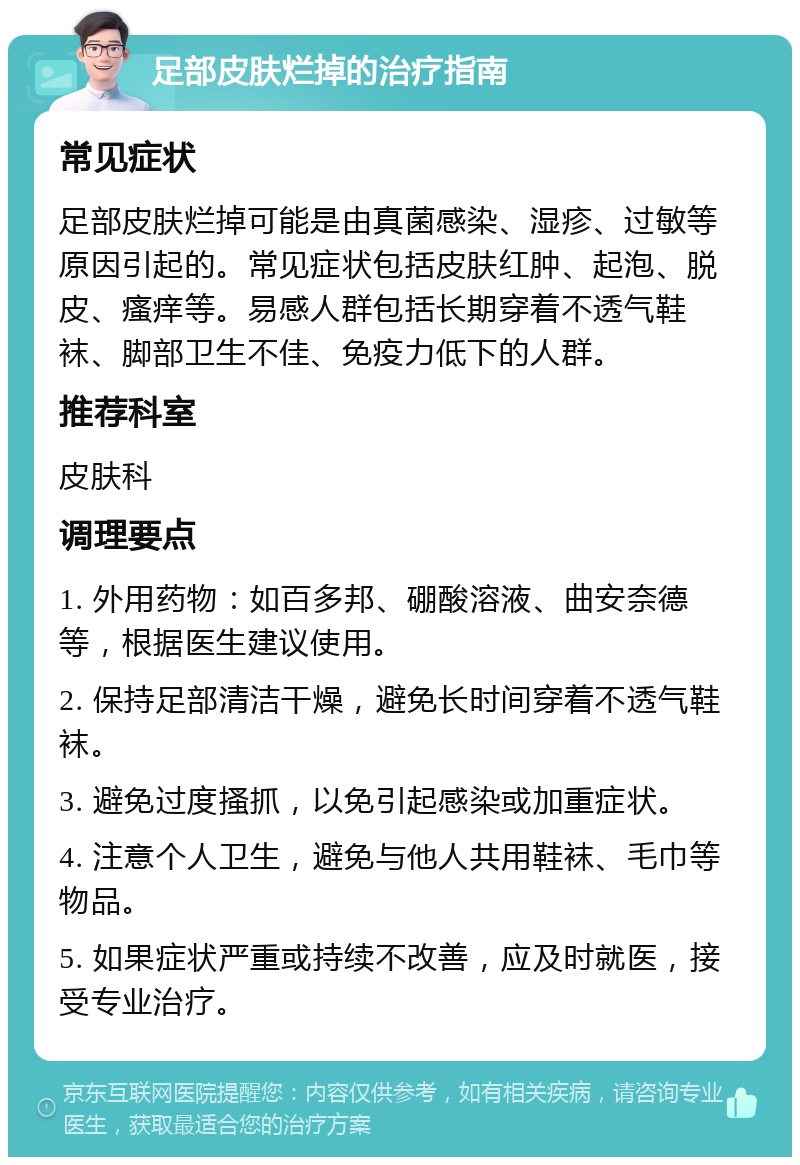 足部皮肤烂掉的治疗指南 常见症状 足部皮肤烂掉可能是由真菌感染、湿疹、过敏等原因引起的。常见症状包括皮肤红肿、起泡、脱皮、瘙痒等。易感人群包括长期穿着不透气鞋袜、脚部卫生不佳、免疫力低下的人群。 推荐科室 皮肤科 调理要点 1. 外用药物：如百多邦、硼酸溶液、曲安奈德等，根据医生建议使用。 2. 保持足部清洁干燥，避免长时间穿着不透气鞋袜。 3. 避免过度搔抓，以免引起感染或加重症状。 4. 注意个人卫生，避免与他人共用鞋袜、毛巾等物品。 5. 如果症状严重或持续不改善，应及时就医，接受专业治疗。