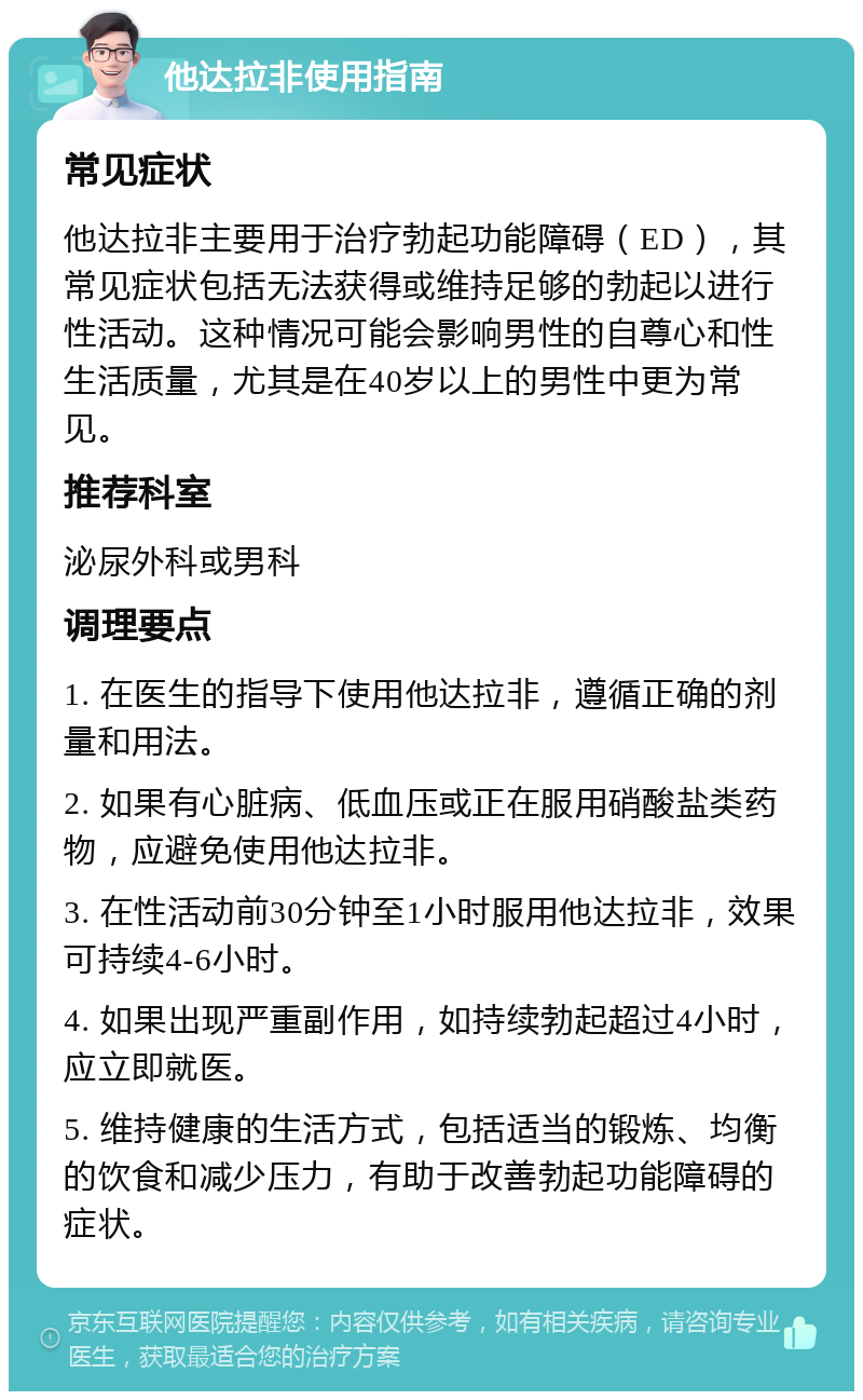 他达拉非使用指南 常见症状 他达拉非主要用于治疗勃起功能障碍（ED），其常见症状包括无法获得或维持足够的勃起以进行性活动。这种情况可能会影响男性的自尊心和性生活质量，尤其是在40岁以上的男性中更为常见。 推荐科室 泌尿外科或男科 调理要点 1. 在医生的指导下使用他达拉非，遵循正确的剂量和用法。 2. 如果有心脏病、低血压或正在服用硝酸盐类药物，应避免使用他达拉非。 3. 在性活动前30分钟至1小时服用他达拉非，效果可持续4-6小时。 4. 如果出现严重副作用，如持续勃起超过4小时，应立即就医。 5. 维持健康的生活方式，包括适当的锻炼、均衡的饮食和减少压力，有助于改善勃起功能障碍的症状。