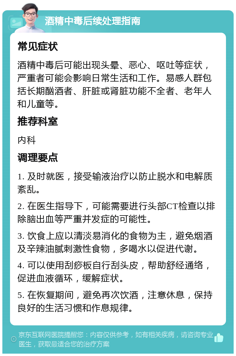 酒精中毒后续处理指南 常见症状 酒精中毒后可能出现头晕、恶心、呕吐等症状，严重者可能会影响日常生活和工作。易感人群包括长期酗酒者、肝脏或肾脏功能不全者、老年人和儿童等。 推荐科室 内科 调理要点 1. 及时就医，接受输液治疗以防止脱水和电解质紊乱。 2. 在医生指导下，可能需要进行头部CT检查以排除脑出血等严重并发症的可能性。 3. 饮食上应以清淡易消化的食物为主，避免烟酒及辛辣油腻刺激性食物，多喝水以促进代谢。 4. 可以使用刮痧板自行刮头皮，帮助舒经通络，促进血液循环，缓解症状。 5. 在恢复期间，避免再次饮酒，注意休息，保持良好的生活习惯和作息规律。