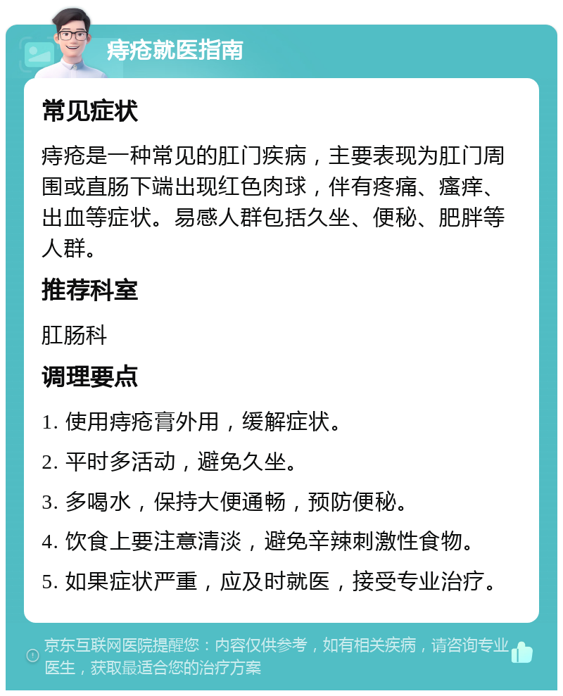 痔疮就医指南 常见症状 痔疮是一种常见的肛门疾病，主要表现为肛门周围或直肠下端出现红色肉球，伴有疼痛、瘙痒、出血等症状。易感人群包括久坐、便秘、肥胖等人群。 推荐科室 肛肠科 调理要点 1. 使用痔疮膏外用，缓解症状。 2. 平时多活动，避免久坐。 3. 多喝水，保持大便通畅，预防便秘。 4. 饮食上要注意清淡，避免辛辣刺激性食物。 5. 如果症状严重，应及时就医，接受专业治疗。