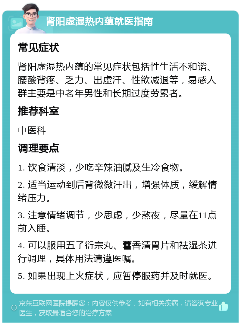 肾阳虚湿热内蕴就医指南 常见症状 肾阳虚湿热内蕴的常见症状包括性生活不和谐、腰酸背疼、乏力、出虚汗、性欲减退等，易感人群主要是中老年男性和长期过度劳累者。 推荐科室 中医科 调理要点 1. 饮食清淡，少吃辛辣油腻及生冷食物。 2. 适当运动到后背微微汗出，增强体质，缓解情绪压力。 3. 注意情绪调节，少思虑，少熬夜，尽量在11点前入睡。 4. 可以服用五子衍宗丸、藿香清胃片和祛湿茶进行调理，具体用法请遵医嘱。 5. 如果出现上火症状，应暂停服药并及时就医。