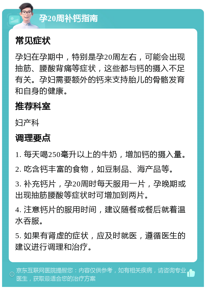 孕20周补钙指南 常见症状 孕妇在孕期中，特别是孕20周左右，可能会出现抽筋、腰酸背痛等症状，这些都与钙的摄入不足有关。孕妇需要额外的钙来支持胎儿的骨骼发育和自身的健康。 推荐科室 妇产科 调理要点 1. 每天喝250毫升以上的牛奶，增加钙的摄入量。 2. 吃含钙丰富的食物，如豆制品、海产品等。 3. 补充钙片，孕20周时每天服用一片，孕晚期或出现抽筋腰酸等症状时可增加到两片。 4. 注意钙片的服用时间，建议随餐或餐后就着温水吞服。 5. 如果有肾虚的症状，应及时就医，遵循医生的建议进行调理和治疗。