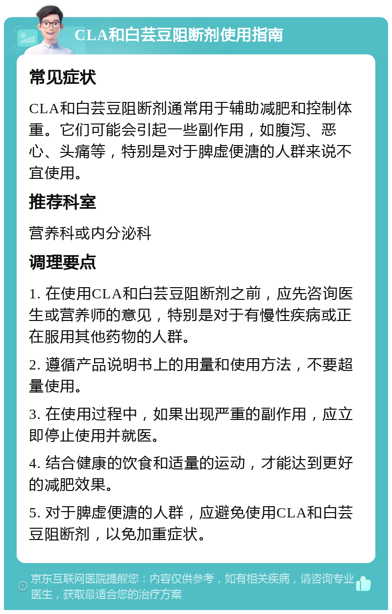 CLA和白芸豆阻断剂使用指南 常见症状 CLA和白芸豆阻断剂通常用于辅助减肥和控制体重。它们可能会引起一些副作用，如腹泻、恶心、头痛等，特别是对于脾虚便溏的人群来说不宜使用。 推荐科室 营养科或内分泌科 调理要点 1. 在使用CLA和白芸豆阻断剂之前，应先咨询医生或营养师的意见，特别是对于有慢性疾病或正在服用其他药物的人群。 2. 遵循产品说明书上的用量和使用方法，不要超量使用。 3. 在使用过程中，如果出现严重的副作用，应立即停止使用并就医。 4. 结合健康的饮食和适量的运动，才能达到更好的减肥效果。 5. 对于脾虚便溏的人群，应避免使用CLA和白芸豆阻断剂，以免加重症状。