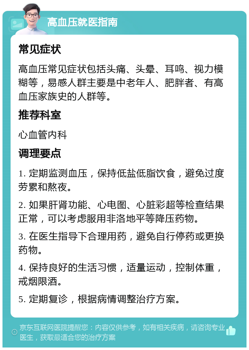 高血压就医指南 常见症状 高血压常见症状包括头痛、头晕、耳鸣、视力模糊等，易感人群主要是中老年人、肥胖者、有高血压家族史的人群等。 推荐科室 心血管内科 调理要点 1. 定期监测血压，保持低盐低脂饮食，避免过度劳累和熬夜。 2. 如果肝肾功能、心电图、心脏彩超等检查结果正常，可以考虑服用非洛地平等降压药物。 3. 在医生指导下合理用药，避免自行停药或更换药物。 4. 保持良好的生活习惯，适量运动，控制体重，戒烟限酒。 5. 定期复诊，根据病情调整治疗方案。