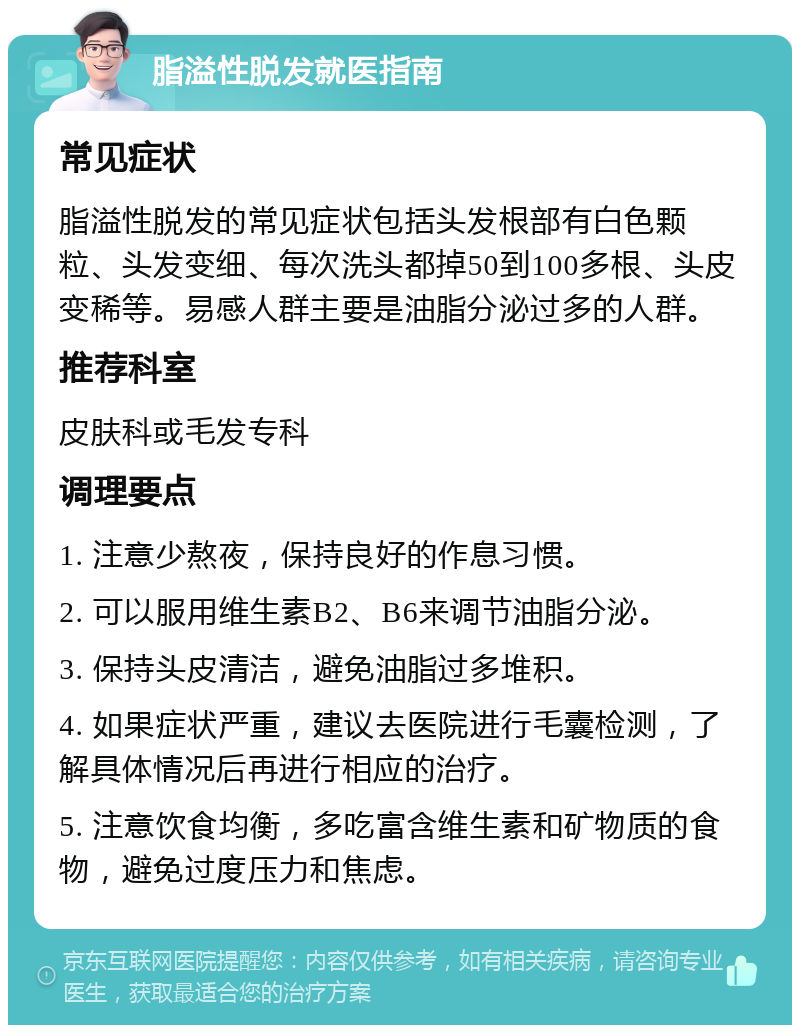 脂溢性脱发就医指南 常见症状 脂溢性脱发的常见症状包括头发根部有白色颗粒、头发变细、每次洗头都掉50到100多根、头皮变稀等。易感人群主要是油脂分泌过多的人群。 推荐科室 皮肤科或毛发专科 调理要点 1. 注意少熬夜，保持良好的作息习惯。 2. 可以服用维生素B2、B6来调节油脂分泌。 3. 保持头皮清洁，避免油脂过多堆积。 4. 如果症状严重，建议去医院进行毛囊检测，了解具体情况后再进行相应的治疗。 5. 注意饮食均衡，多吃富含维生素和矿物质的食物，避免过度压力和焦虑。