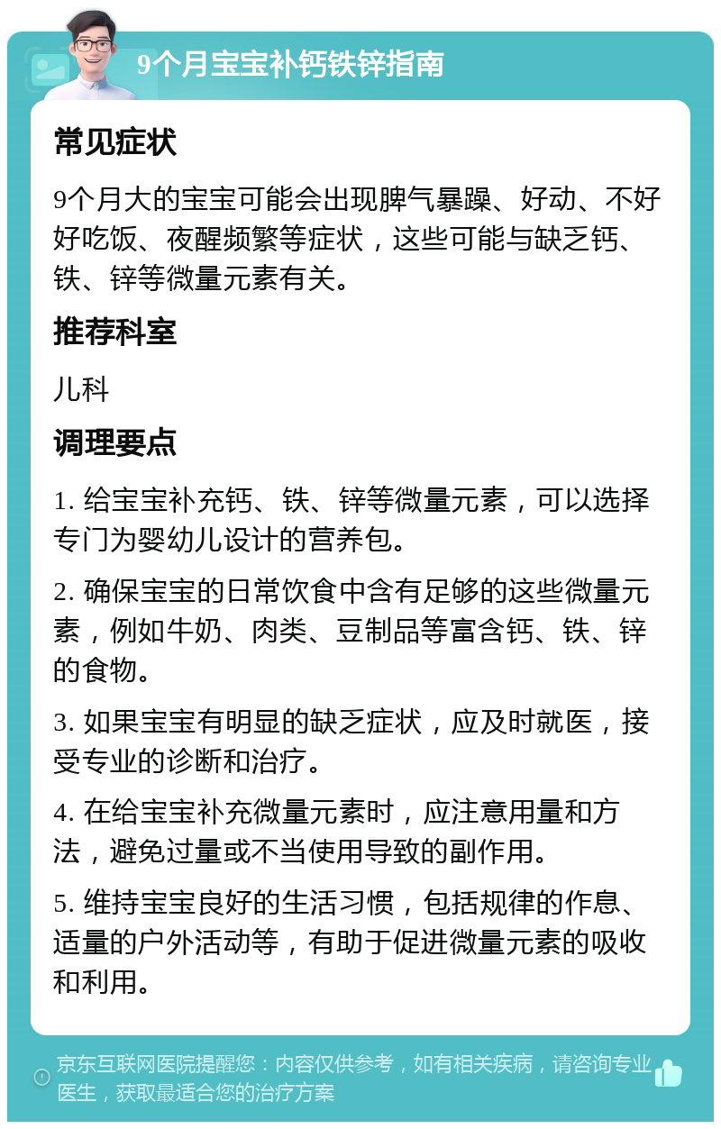 9个月宝宝补钙铁锌指南 常见症状 9个月大的宝宝可能会出现脾气暴躁、好动、不好好吃饭、夜醒频繁等症状，这些可能与缺乏钙、铁、锌等微量元素有关。 推荐科室 儿科 调理要点 1. 给宝宝补充钙、铁、锌等微量元素，可以选择专门为婴幼儿设计的营养包。 2. 确保宝宝的日常饮食中含有足够的这些微量元素，例如牛奶、肉类、豆制品等富含钙、铁、锌的食物。 3. 如果宝宝有明显的缺乏症状，应及时就医，接受专业的诊断和治疗。 4. 在给宝宝补充微量元素时，应注意用量和方法，避免过量或不当使用导致的副作用。 5. 维持宝宝良好的生活习惯，包括规律的作息、适量的户外活动等，有助于促进微量元素的吸收和利用。