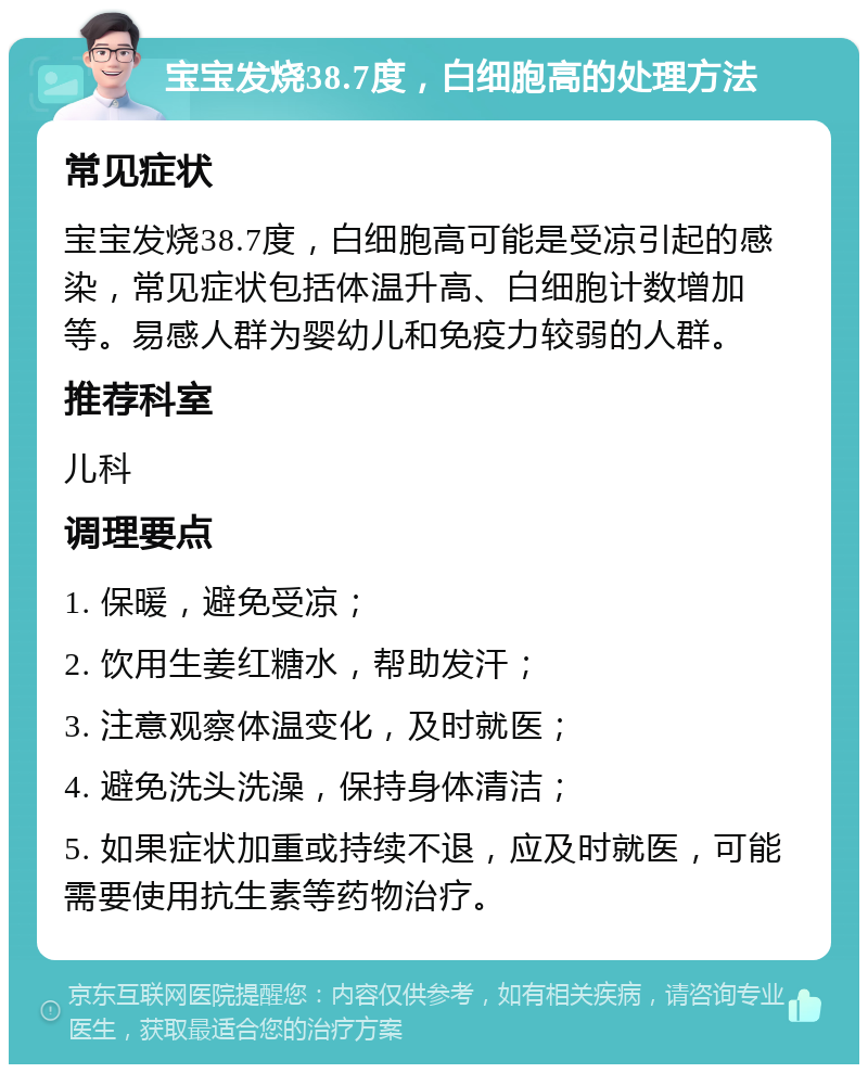 宝宝发烧38.7度，白细胞高的处理方法 常见症状 宝宝发烧38.7度，白细胞高可能是受凉引起的感染，常见症状包括体温升高、白细胞计数增加等。易感人群为婴幼儿和免疫力较弱的人群。 推荐科室 儿科 调理要点 1. 保暖，避免受凉； 2. 饮用生姜红糖水，帮助发汗； 3. 注意观察体温变化，及时就医； 4. 避免洗头洗澡，保持身体清洁； 5. 如果症状加重或持续不退，应及时就医，可能需要使用抗生素等药物治疗。