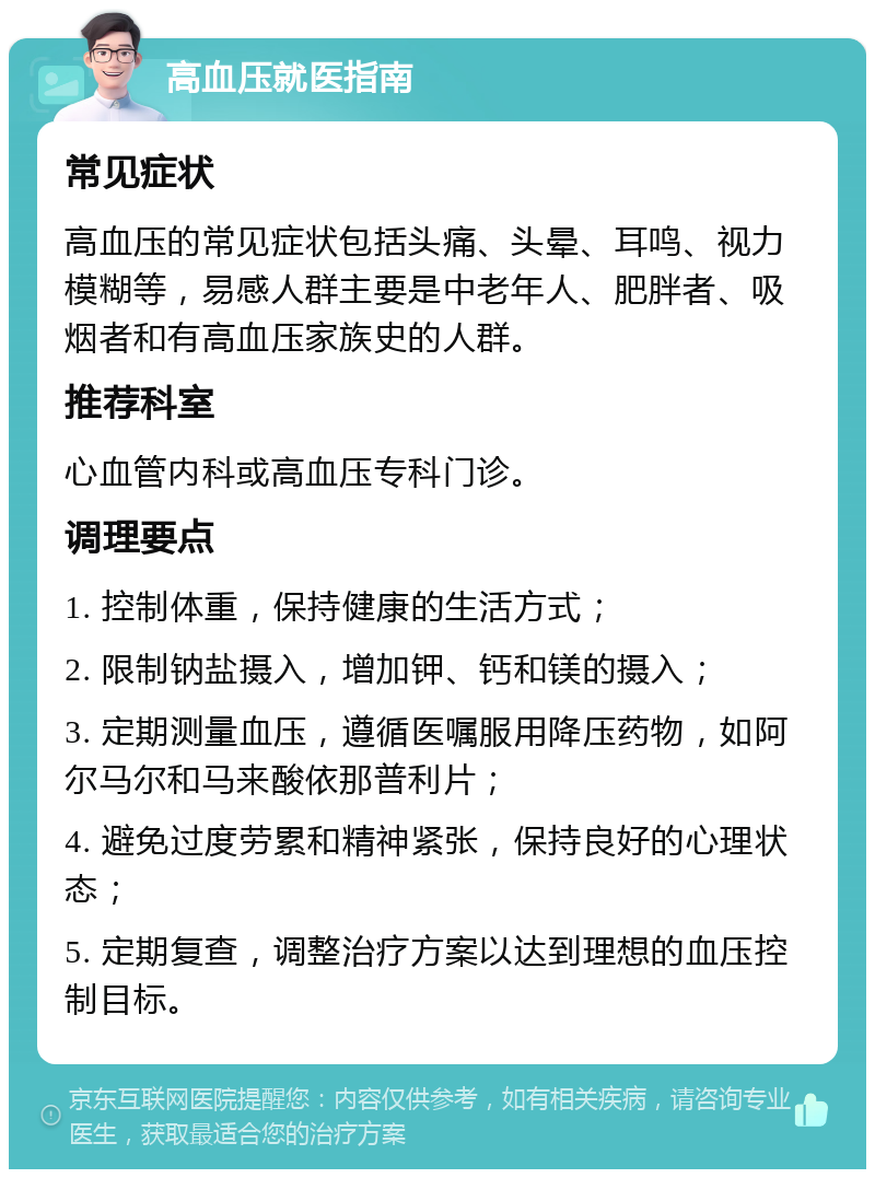 高血压就医指南 常见症状 高血压的常见症状包括头痛、头晕、耳鸣、视力模糊等，易感人群主要是中老年人、肥胖者、吸烟者和有高血压家族史的人群。 推荐科室 心血管内科或高血压专科门诊。 调理要点 1. 控制体重，保持健康的生活方式； 2. 限制钠盐摄入，增加钾、钙和镁的摄入； 3. 定期测量血压，遵循医嘱服用降压药物，如阿尔马尔和马来酸依那普利片； 4. 避免过度劳累和精神紧张，保持良好的心理状态； 5. 定期复查，调整治疗方案以达到理想的血压控制目标。