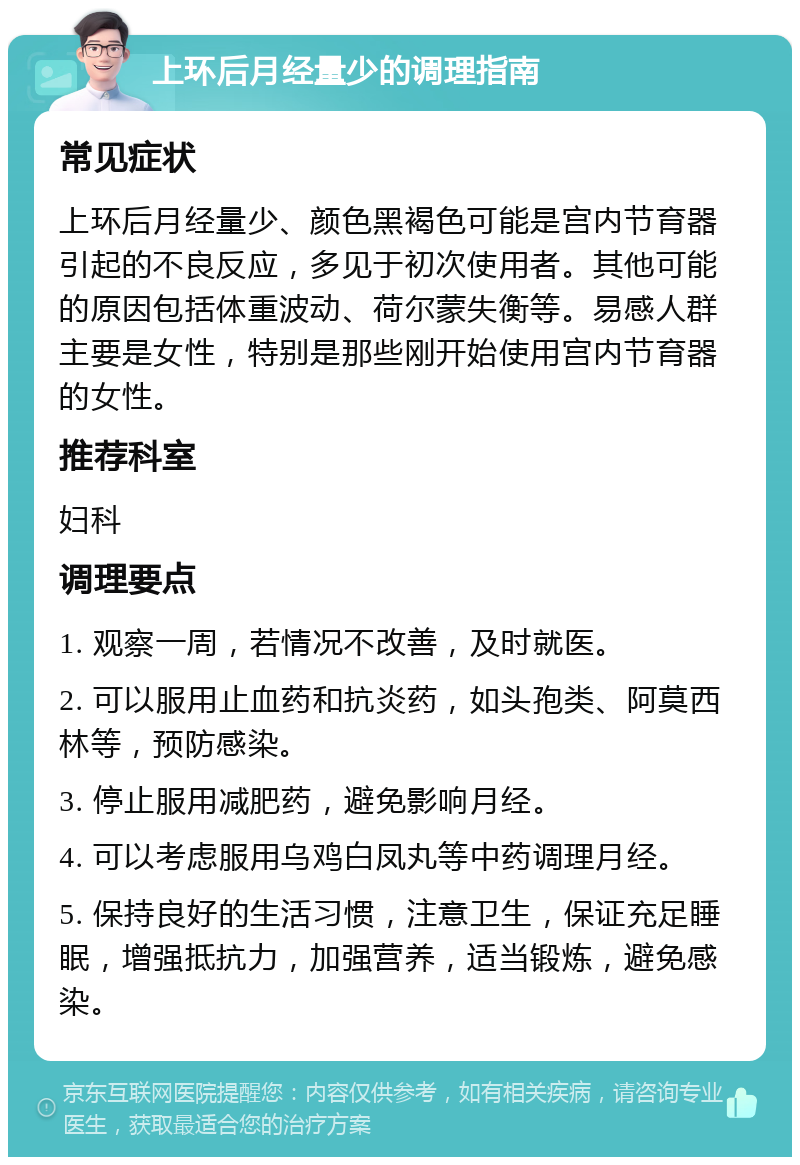 上环后月经量少的调理指南 常见症状 上环后月经量少、颜色黑褐色可能是宫内节育器引起的不良反应，多见于初次使用者。其他可能的原因包括体重波动、荷尔蒙失衡等。易感人群主要是女性，特别是那些刚开始使用宫内节育器的女性。 推荐科室 妇科 调理要点 1. 观察一周，若情况不改善，及时就医。 2. 可以服用止血药和抗炎药，如头孢类、阿莫西林等，预防感染。 3. 停止服用减肥药，避免影响月经。 4. 可以考虑服用乌鸡白凤丸等中药调理月经。 5. 保持良好的生活习惯，注意卫生，保证充足睡眠，增强抵抗力，加强营养，适当锻炼，避免感染。