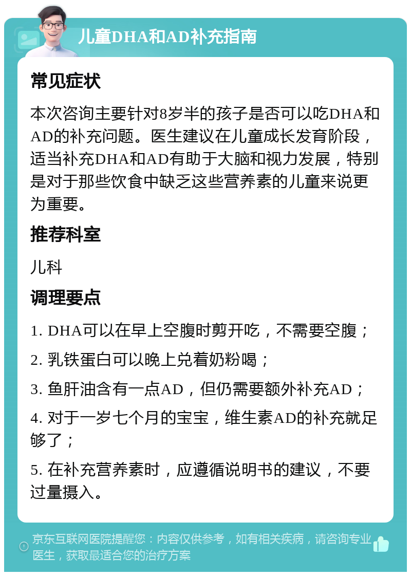 儿童DHA和AD补充指南 常见症状 本次咨询主要针对8岁半的孩子是否可以吃DHA和AD的补充问题。医生建议在儿童成长发育阶段，适当补充DHA和AD有助于大脑和视力发展，特别是对于那些饮食中缺乏这些营养素的儿童来说更为重要。 推荐科室 儿科 调理要点 1. DHA可以在早上空腹时剪开吃，不需要空腹； 2. 乳铁蛋白可以晚上兑着奶粉喝； 3. 鱼肝油含有一点AD，但仍需要额外补充AD； 4. 对于一岁七个月的宝宝，维生素AD的补充就足够了； 5. 在补充营养素时，应遵循说明书的建议，不要过量摄入。