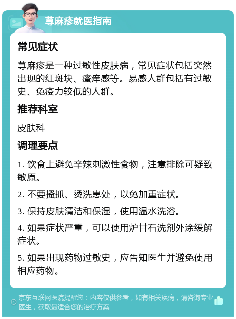 荨麻疹就医指南 常见症状 荨麻疹是一种过敏性皮肤病，常见症状包括突然出现的红斑块、瘙痒感等。易感人群包括有过敏史、免疫力较低的人群。 推荐科室 皮肤科 调理要点 1. 饮食上避免辛辣刺激性食物，注意排除可疑致敏原。 2. 不要搔抓、烫洗患处，以免加重症状。 3. 保持皮肤清洁和保湿，使用温水洗浴。 4. 如果症状严重，可以使用炉甘石洗剂外涂缓解症状。 5. 如果出现药物过敏史，应告知医生并避免使用相应药物。