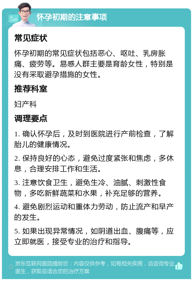 怀孕初期的注意事项 常见症状 怀孕初期的常见症状包括恶心、呕吐、乳房胀痛、疲劳等。易感人群主要是育龄女性，特别是没有采取避孕措施的女性。 推荐科室 妇产科 调理要点 1. 确认怀孕后，及时到医院进行产前检查，了解胎儿的健康情况。 2. 保持良好的心态，避免过度紧张和焦虑，多休息，合理安排工作和生活。 3. 注意饮食卫生，避免生冷、油腻、刺激性食物，多吃新鲜蔬菜和水果，补充足够的营养。 4. 避免剧烈运动和重体力劳动，防止流产和早产的发生。 5. 如果出现异常情况，如阴道出血、腹痛等，应立即就医，接受专业的治疗和指导。