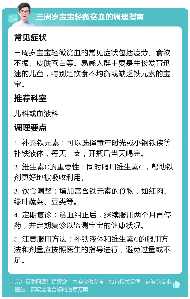 三周岁宝宝轻微贫血的调理指南 常见症状 三周岁宝宝轻微贫血的常见症状包括疲劳、食欲不振、皮肤苍白等。易感人群主要是生长发育迅速的儿童，特别是饮食不均衡或缺乏铁元素的宝宝。 推荐科室 儿科或血液科 调理要点 1. 补充铁元素：可以选择童年时光或小钢铁侠等补铁液体，每天一支，开瓶后当天喝完。 2. 维生素C的重要性：同时服用维生素C，帮助铁剂更好地被吸收利用。 3. 饮食调整：增加富含铁元素的食物，如红肉、绿叶蔬菜、豆类等。 4. 定期复诊：贫血纠正后，继续服用两个月再停药，并定期复诊以监测宝宝的健康状况。 5. 注意服用方法：补铁液体和维生素C的服用方法和剂量应按照医生的指导进行，避免过量或不足。