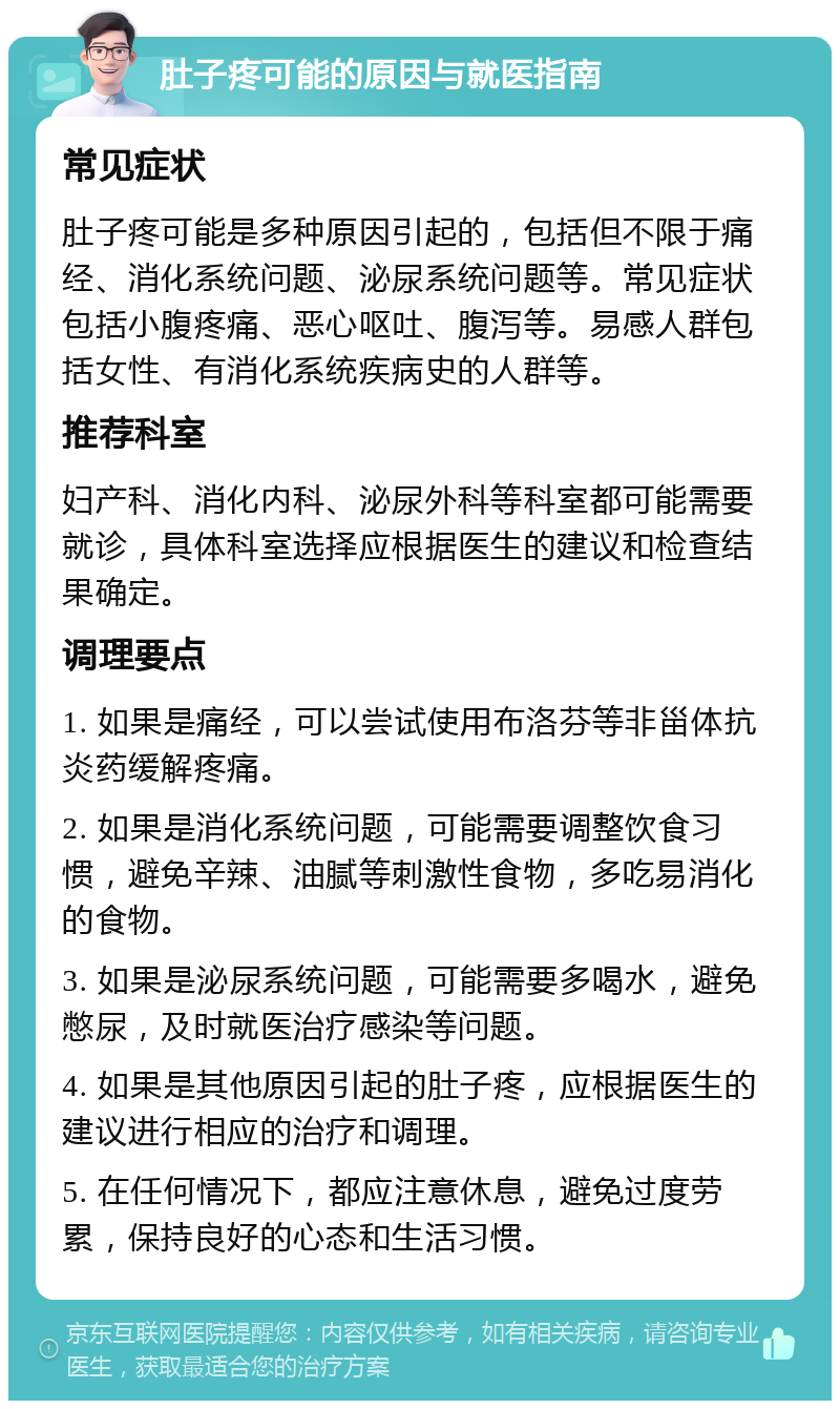 肚子疼可能的原因与就医指南 常见症状 肚子疼可能是多种原因引起的，包括但不限于痛经、消化系统问题、泌尿系统问题等。常见症状包括小腹疼痛、恶心呕吐、腹泻等。易感人群包括女性、有消化系统疾病史的人群等。 推荐科室 妇产科、消化内科、泌尿外科等科室都可能需要就诊，具体科室选择应根据医生的建议和检查结果确定。 调理要点 1. 如果是痛经，可以尝试使用布洛芬等非甾体抗炎药缓解疼痛。 2. 如果是消化系统问题，可能需要调整饮食习惯，避免辛辣、油腻等刺激性食物，多吃易消化的食物。 3. 如果是泌尿系统问题，可能需要多喝水，避免憋尿，及时就医治疗感染等问题。 4. 如果是其他原因引起的肚子疼，应根据医生的建议进行相应的治疗和调理。 5. 在任何情况下，都应注意休息，避免过度劳累，保持良好的心态和生活习惯。