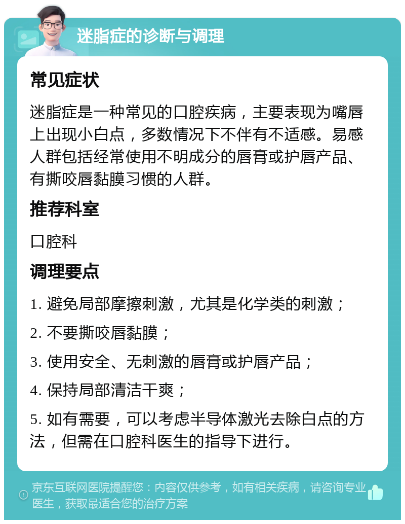 迷脂症的诊断与调理 常见症状 迷脂症是一种常见的口腔疾病，主要表现为嘴唇上出现小白点，多数情况下不伴有不适感。易感人群包括经常使用不明成分的唇膏或护唇产品、有撕咬唇黏膜习惯的人群。 推荐科室 口腔科 调理要点 1. 避免局部摩擦刺激，尤其是化学类的刺激； 2. 不要撕咬唇黏膜； 3. 使用安全、无刺激的唇膏或护唇产品； 4. 保持局部清洁干爽； 5. 如有需要，可以考虑半导体激光去除白点的方法，但需在口腔科医生的指导下进行。