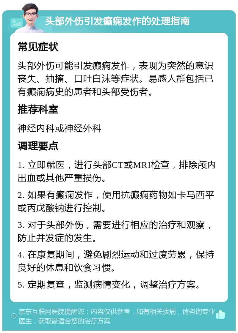 头部外伤引发癫痫发作的处理指南 常见症状 头部外伤可能引发癫痫发作，表现为突然的意识丧失、抽搐、口吐白沫等症状。易感人群包括已有癫痫病史的患者和头部受伤者。 推荐科室 神经内科或神经外科 调理要点 1. 立即就医，进行头部CT或MRI检查，排除颅内出血或其他严重损伤。 2. 如果有癫痫发作，使用抗癫痫药物如卡马西平或丙戊酸钠进行控制。 3. 对于头部外伤，需要进行相应的治疗和观察，防止并发症的发生。 4. 在康复期间，避免剧烈运动和过度劳累，保持良好的休息和饮食习惯。 5. 定期复查，监测病情变化，调整治疗方案。