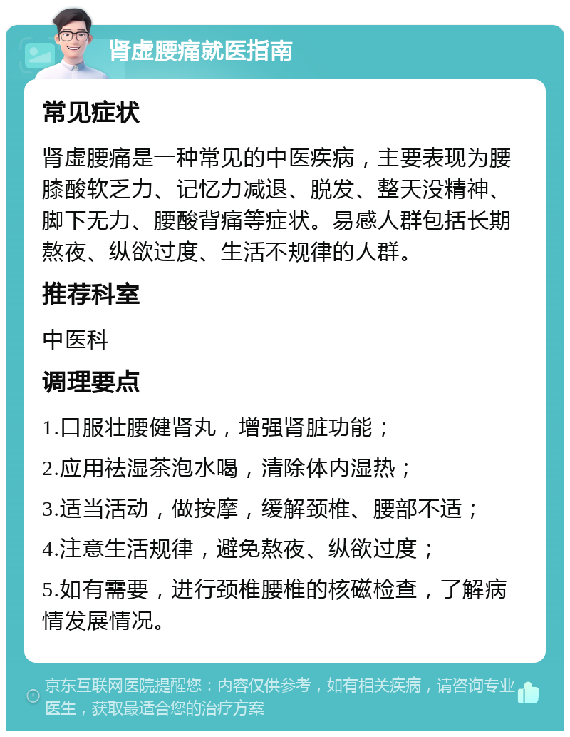 肾虚腰痛就医指南 常见症状 肾虚腰痛是一种常见的中医疾病，主要表现为腰膝酸软乏力、记忆力减退、脱发、整天没精神、脚下无力、腰酸背痛等症状。易感人群包括长期熬夜、纵欲过度、生活不规律的人群。 推荐科室 中医科 调理要点 1.口服壮腰健肾丸，增强肾脏功能； 2.应用祛湿茶泡水喝，清除体内湿热； 3.适当活动，做按摩，缓解颈椎、腰部不适； 4.注意生活规律，避免熬夜、纵欲过度； 5.如有需要，进行颈椎腰椎的核磁检查，了解病情发展情况。