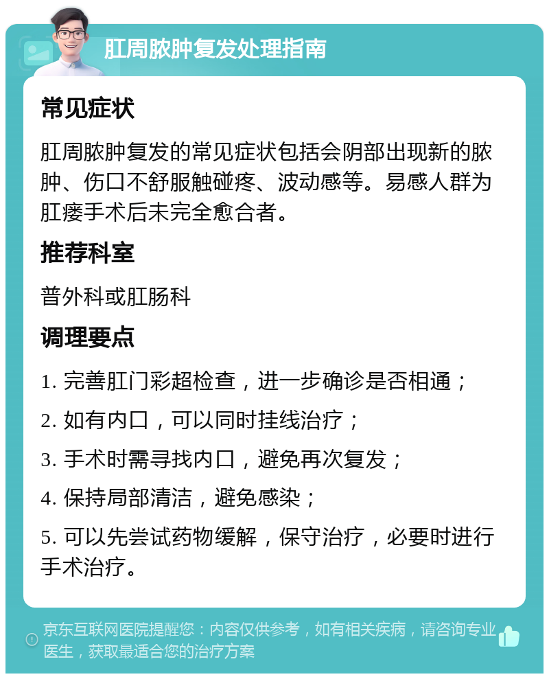 肛周脓肿复发处理指南 常见症状 肛周脓肿复发的常见症状包括会阴部出现新的脓肿、伤口不舒服触碰疼、波动感等。易感人群为肛瘘手术后未完全愈合者。 推荐科室 普外科或肛肠科 调理要点 1. 完善肛门彩超检查，进一步确诊是否相通； 2. 如有内口，可以同时挂线治疗； 3. 手术时需寻找内口，避免再次复发； 4. 保持局部清洁，避免感染； 5. 可以先尝试药物缓解，保守治疗，必要时进行手术治疗。