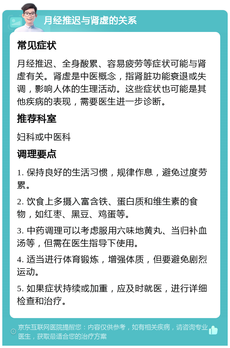 月经推迟与肾虚的关系 常见症状 月经推迟、全身酸累、容易疲劳等症状可能与肾虚有关。肾虚是中医概念，指肾脏功能衰退或失调，影响人体的生理活动。这些症状也可能是其他疾病的表现，需要医生进一步诊断。 推荐科室 妇科或中医科 调理要点 1. 保持良好的生活习惯，规律作息，避免过度劳累。 2. 饮食上多摄入富含铁、蛋白质和维生素的食物，如红枣、黑豆、鸡蛋等。 3. 中药调理可以考虑服用六味地黄丸、当归补血汤等，但需在医生指导下使用。 4. 适当进行体育锻炼，增强体质，但要避免剧烈运动。 5. 如果症状持续或加重，应及时就医，进行详细检查和治疗。