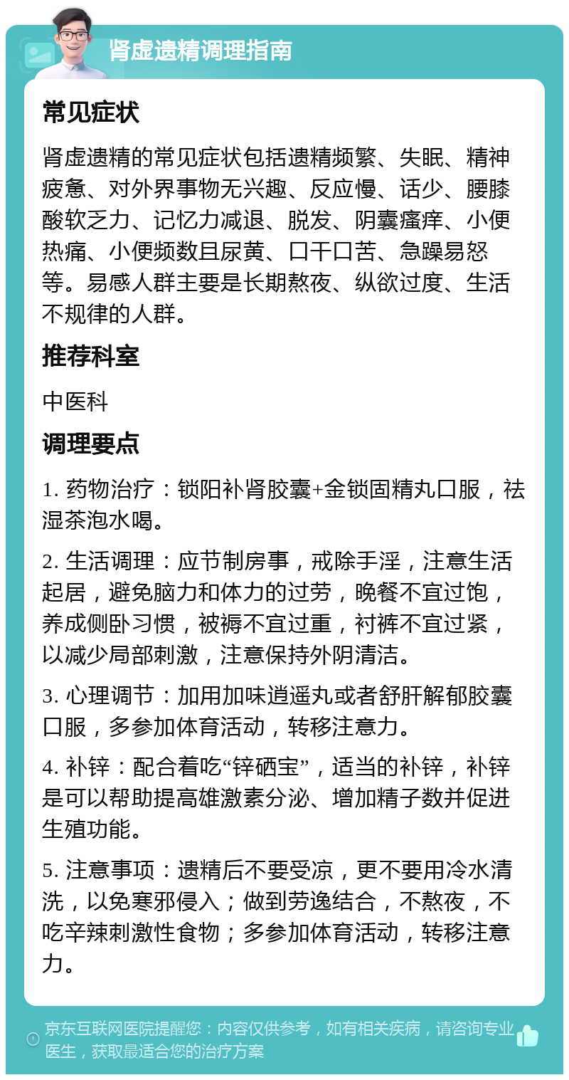 肾虚遗精调理指南 常见症状 肾虚遗精的常见症状包括遗精频繁、失眠、精神疲惫、对外界事物无兴趣、反应慢、话少、腰膝酸软乏力、记忆力减退、脱发、阴囊瘙痒、小便热痛、小便频数且尿黄、口干口苦、急躁易怒等。易感人群主要是长期熬夜、纵欲过度、生活不规律的人群。 推荐科室 中医科 调理要点 1. 药物治疗：锁阳补肾胶囊+金锁固精丸口服，祛湿茶泡水喝。 2. 生活调理：应节制房事，戒除手淫，注意生活起居，避免脑力和体力的过劳，晚餐不宜过饱，养成侧卧习惯，被褥不宜过重，衬裤不宜过紧，以减少局部刺激，注意保持外阴清洁。 3. 心理调节：加用加味逍遥丸或者舒肝解郁胶囊口服，多参加体育活动，转移注意力。 4. 补锌：配合着吃“锌硒宝”，适当的补锌，补锌是可以帮助提高雄激素分泌、增加精子数并促进生殖功能。 5. 注意事项：遗精后不要受凉，更不要用冷水清洗，以免寒邪侵入；做到劳逸结合，不熬夜，不吃辛辣刺激性食物；多参加体育活动，转移注意力。