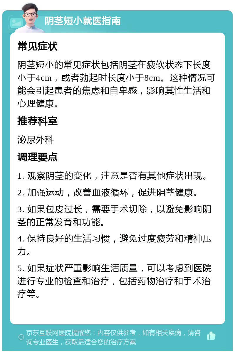 阴茎短小就医指南 常见症状 阴茎短小的常见症状包括阴茎在疲软状态下长度小于4cm，或者勃起时长度小于8cm。这种情况可能会引起患者的焦虑和自卑感，影响其性生活和心理健康。 推荐科室 泌尿外科 调理要点 1. 观察阴茎的变化，注意是否有其他症状出现。 2. 加强运动，改善血液循环，促进阴茎健康。 3. 如果包皮过长，需要手术切除，以避免影响阴茎的正常发育和功能。 4. 保持良好的生活习惯，避免过度疲劳和精神压力。 5. 如果症状严重影响生活质量，可以考虑到医院进行专业的检查和治疗，包括药物治疗和手术治疗等。