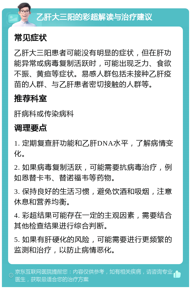 乙肝大三阳的彩超解读与治疗建议 常见症状 乙肝大三阳患者可能没有明显的症状，但在肝功能异常或病毒复制活跃时，可能出现乏力、食欲不振、黄疸等症状。易感人群包括未接种乙肝疫苗的人群、与乙肝患者密切接触的人群等。 推荐科室 肝病科或传染病科 调理要点 1. 定期复查肝功能和乙肝DNA水平，了解病情变化。 2. 如果病毒复制活跃，可能需要抗病毒治疗，例如恩替卡韦、替诺福韦等药物。 3. 保持良好的生活习惯，避免饮酒和吸烟，注意休息和营养均衡。 4. 彩超结果可能存在一定的主观因素，需要结合其他检查结果进行综合判断。 5. 如果有肝硬化的风险，可能需要进行更频繁的监测和治疗，以防止病情恶化。