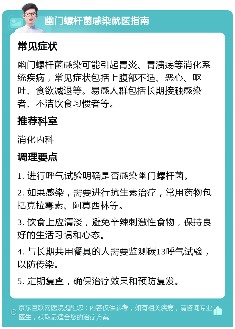 幽门螺杆菌感染就医指南 常见症状 幽门螺杆菌感染可能引起胃炎、胃溃疡等消化系统疾病，常见症状包括上腹部不适、恶心、呕吐、食欲减退等。易感人群包括长期接触感染者、不洁饮食习惯者等。 推荐科室 消化内科 调理要点 1. 进行呼气试验明确是否感染幽门螺杆菌。 2. 如果感染，需要进行抗生素治疗，常用药物包括克拉霉素、阿莫西林等。 3. 饮食上应清淡，避免辛辣刺激性食物，保持良好的生活习惯和心态。 4. 与长期共用餐具的人需要监测碳13呼气试验，以防传染。 5. 定期复查，确保治疗效果和预防复发。