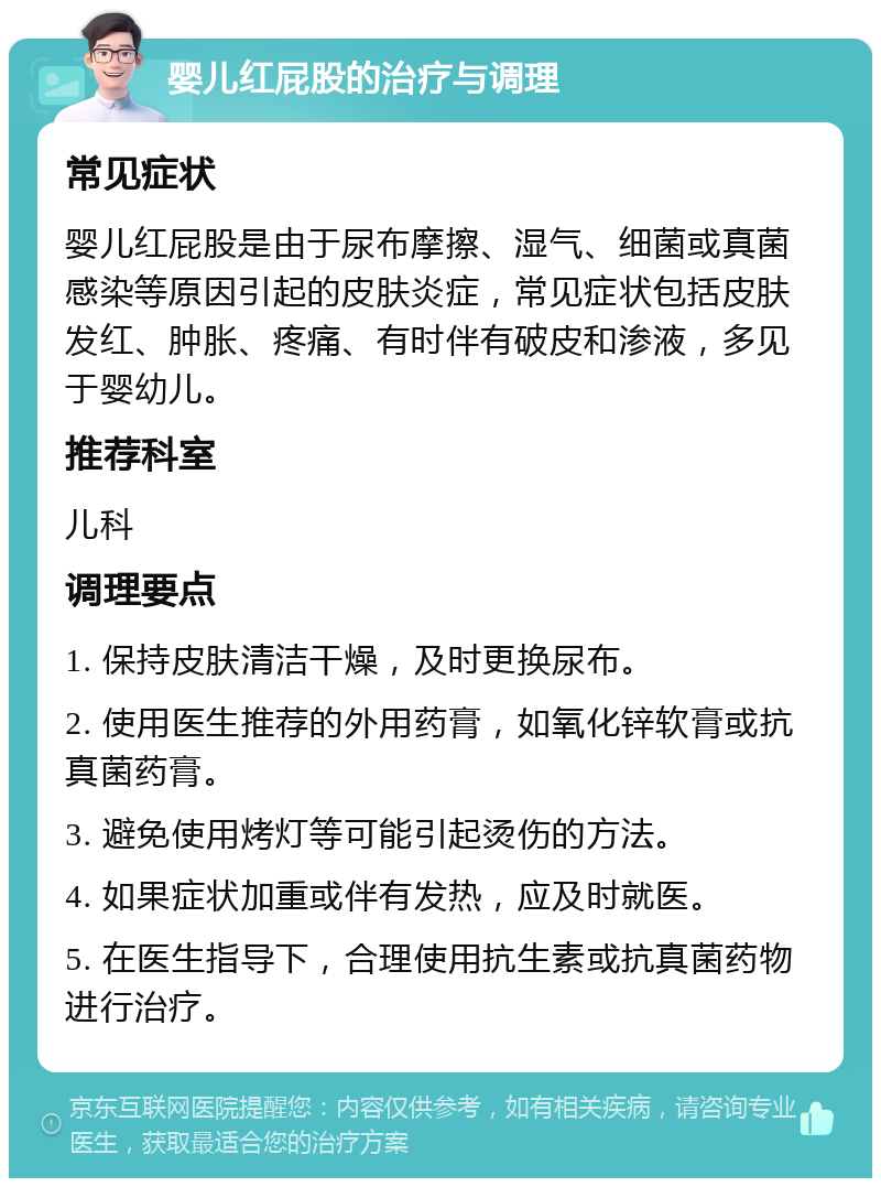 婴儿红屁股的治疗与调理 常见症状 婴儿红屁股是由于尿布摩擦、湿气、细菌或真菌感染等原因引起的皮肤炎症，常见症状包括皮肤发红、肿胀、疼痛、有时伴有破皮和渗液，多见于婴幼儿。 推荐科室 儿科 调理要点 1. 保持皮肤清洁干燥，及时更换尿布。 2. 使用医生推荐的外用药膏，如氧化锌软膏或抗真菌药膏。 3. 避免使用烤灯等可能引起烫伤的方法。 4. 如果症状加重或伴有发热，应及时就医。 5. 在医生指导下，合理使用抗生素或抗真菌药物进行治疗。