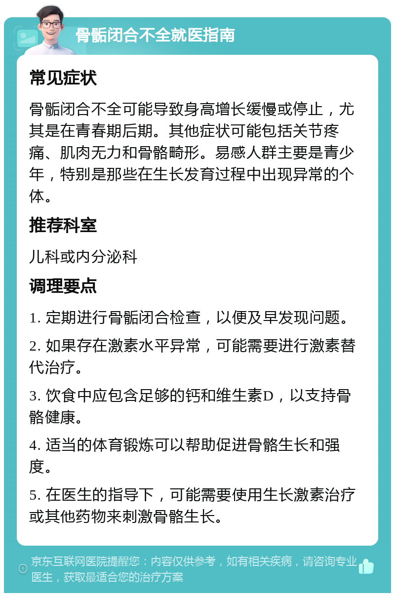 骨骺闭合不全就医指南 常见症状 骨骺闭合不全可能导致身高增长缓慢或停止，尤其是在青春期后期。其他症状可能包括关节疼痛、肌肉无力和骨骼畸形。易感人群主要是青少年，特别是那些在生长发育过程中出现异常的个体。 推荐科室 儿科或内分泌科 调理要点 1. 定期进行骨骺闭合检查，以便及早发现问题。 2. 如果存在激素水平异常，可能需要进行激素替代治疗。 3. 饮食中应包含足够的钙和维生素D，以支持骨骼健康。 4. 适当的体育锻炼可以帮助促进骨骼生长和强度。 5. 在医生的指导下，可能需要使用生长激素治疗或其他药物来刺激骨骼生长。